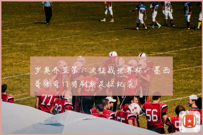 岁奥乔亚第六次征战世界杯,墨西哥传奇门将刷新足坛纪录