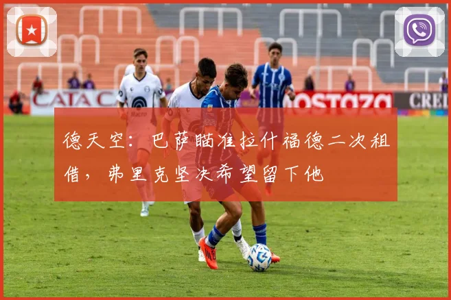 德天空:巴萨瞄准拉什福德二次租借,弗里克坚决希望留下他