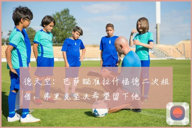 德天空:巴萨瞄准拉什福德二次租借,弗里克坚决希望留下他