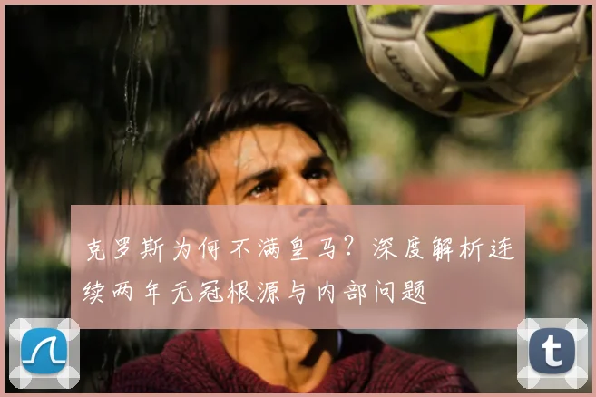 克罗斯为何不满皇马?深度解析连续两年无冠根源与内部问题