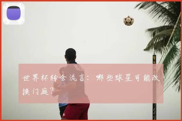 世界杯转会流言:哪些球星可能改换门庭?