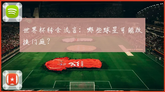 世界杯转会流言:哪些球星可能改换门庭?